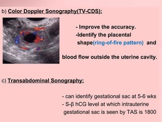 b) Color Doppler Sonography(TV-CDS): 
- Improve the accuracy. 
-Identify the placental 
shape(ring-of-fire pattern) and 
blood flow outside the uterine cavity. 
c) Transabdominal Sonography: 
- can identify gestational sac at 5-6 wks 
- S-β hCG level at which intrauterine 
gestational sac is seen by TAS is 1800 
 
