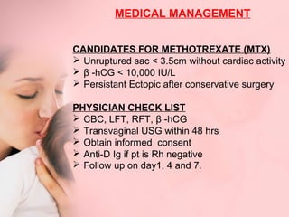 MEDICAL MANAGEMENT 
CANDIDATES FOR METHOTREXATE (MTX) 
 Unruptured sac < 3.5cm without cardiac activity 
 β -hCG < 10,000 IU/L 
 Persistant Ectopic after conservative surgery 
PHYSICIAN CHECK LIST 
 CBC, LFT, RFT, β -hCG 
 Transvaginal USG within 48 hrs 
 Obtain informed consent 
 Anti-D Ig if pt is Rh negative 
 Follow up on day1, 4 and 7. 
 