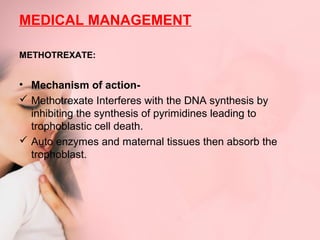 MEDICAL MANAGEMENT 
METHOTREXATE: 
• Mechanism of action- 
 Methotrexate Interferes with the DNA synthesis by 
inhibiting the synthesis of pyrimidines leading to 
trophoblastic cell death. 
 Auto enzymes and maternal tissues then absorb the 
trophoblast. 
 