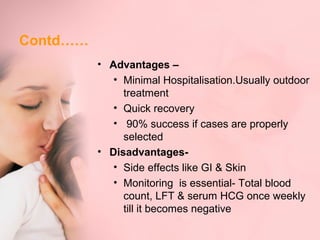 Contd…… 
• Advantages – 
• Minimal Hospitalisation.Usually outdoor 
treatment 
• Quick recovery 
• 90% success if cases are properly 
selected 
• Disadvantages- 
• Side effects like GI & Skin 
• Monitoring is essential- Total blood 
count, LFT & serum HCG once weekly 
till it becomes negative 
 