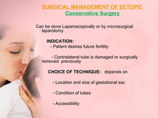 SURGICAL MANAGEMENT OF ECTOPIC 
Conservative Surgery 
Can be done Laparoscopically or by microsurgical 
laparotomy 
INDICATION: 
- Patient desires future fertility 
- Contralateral tube is damaged or surgically 
removed previously 
CHOICE OF TECHNIQUE: depends on 
- Location and size of gestational sac 
- Condition of tubes 
- Accessibility 
 