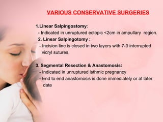 VARIOUS CONSERVATIVE SURGERIES 
1.Linear Salpingostomy: 
- Indicated in unruptured ectopic <2cm in ampullary region. 
2. Linear Salpingotomy : 
- Incision line is closed in two layers with 7-0 interrupted 
vicryl sutures. 
3. Segmental Resection & Anastomosis: 
- Indicated in unruptured isthmic pregnancy 
- End to end anastomosis is done immediately or at later 
date 
 