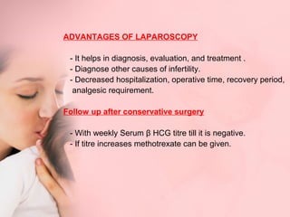 ADVANTAGES OF LAPAROSCOPY 
- It helps in diagnosis, evaluation, and treatment . 
- Diagnose other causes of infertility. 
- Decreased hospitalization, operative time, recovery period, 
analgesic requirement. 
Follow up after conservative surgery 
- With weekly Serum β HCG titre till it is negative. 
- If titre increases methotrexate can be given. 
 