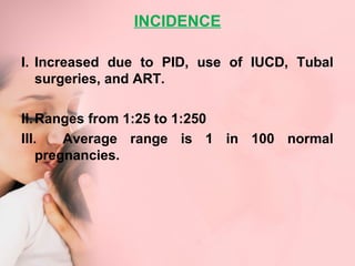 INCIDENCE 
I. Increased due to PID, use of IUCD, Tubal 
surgeries, and ART. 
II.Ranges from 1:25 to 1:250 
III. Average range is 1 in 100 normal 
pregnancies. 
 