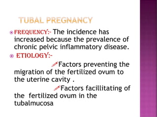  Frequency:- The incidence has
increased because the prevalence of
chronic pelvic inflammatory disease.
 ETIOLOGY:-
Factors preventing the
migration of the fertilized ovum to
the uterine cavity .
Factors facillitating of
the fertilized ovum in the
tubalmucosa
 