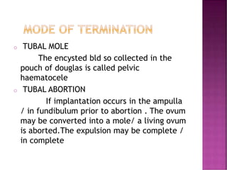 o TUBAL MOLE
The encysted bld so collected in the
pouch of douglas is called pelvic
haematocele
o TUBAL ABORTION
If implantation occurs in the ampulla
/ in fundibulum prior to abortion . The ovum
may be converted into a mole/ a living ovum
is aborted.The expulsion may be complete /
in complete
 