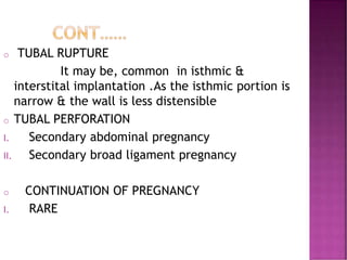 o TUBAL RUPTURE
It may be, common in isthmic &
interstital implantation .As the isthmic portion is
narrow & the wall is less distensible
o TUBAL PERFORATION
I. Secondary abdominal pregnancy
II. Secondary broad ligament pregnancy
o CONTINUATION OF PREGNANCY
I. RARE
 