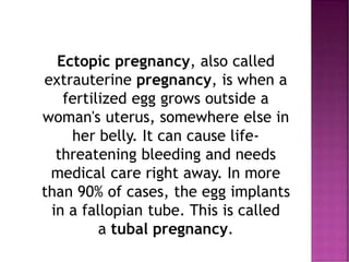 Ectopic pregnancy, also called
extrauterine pregnancy, is when a
fertilized egg grows outside a
woman's uterus, somewhere else in
her belly. It can cause life-
threatening bleeding and needs
medical care right away. In more
than 90% of cases, the egg implants
in a fallopian tube. This is called
a tubal pregnancy.
 