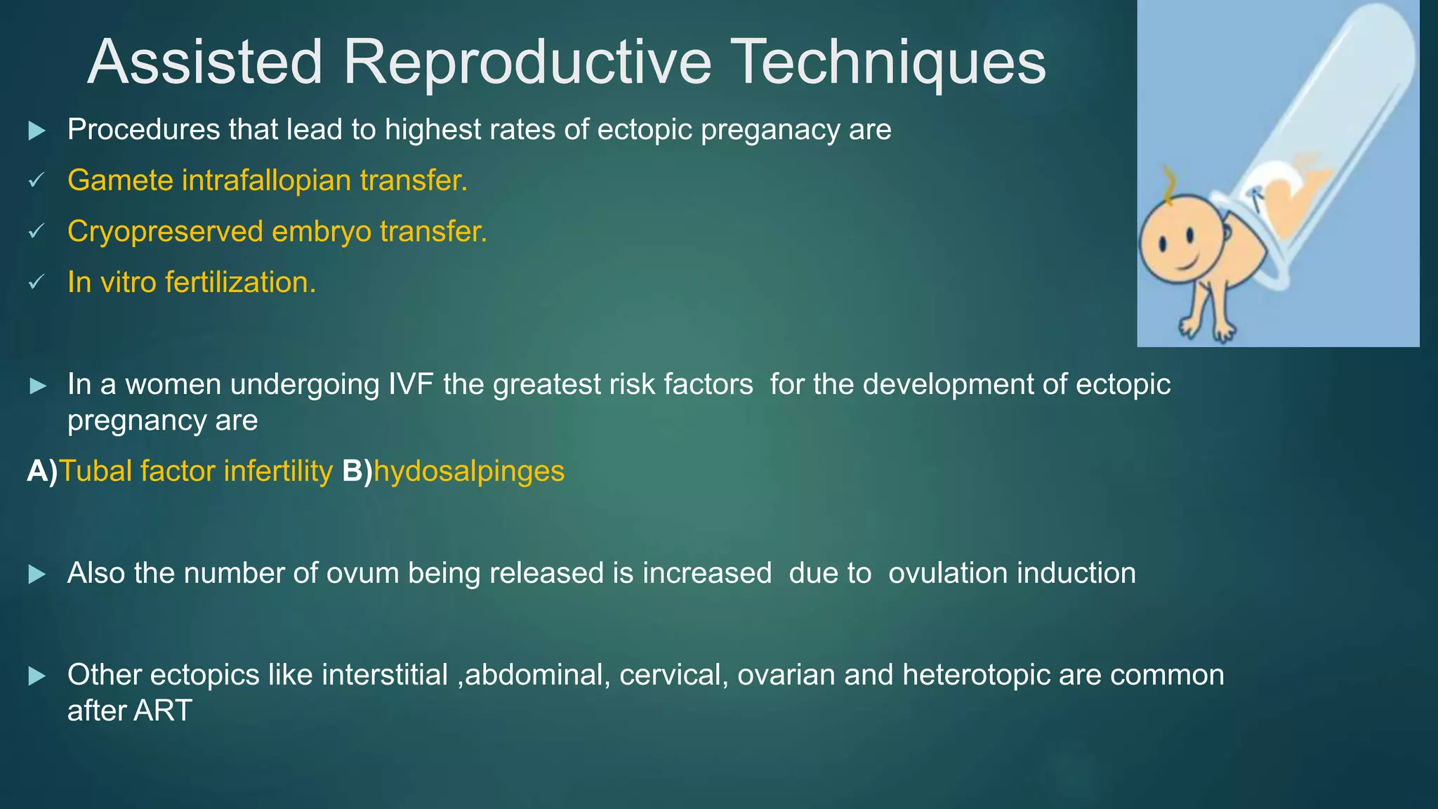 Assisted Reproductive Techniques
 Procedures that lead to highest rates of ectopic preganacy are
 Gamete intrafallopian transfer.
 Cryopreserved embryo transfer.
 In vitro fertilization.
► In a women undergoing IVF the greatest risk factors for the development of ectopic
pregnancy are
A)Tubal factor infertility B)hydosalpinges
 Also the number of ovum being released is increased due to ovulation induction
 Other ectopics like interstitial ,abdominal, cervical, ovarian and heterotopic are common
after ART
 