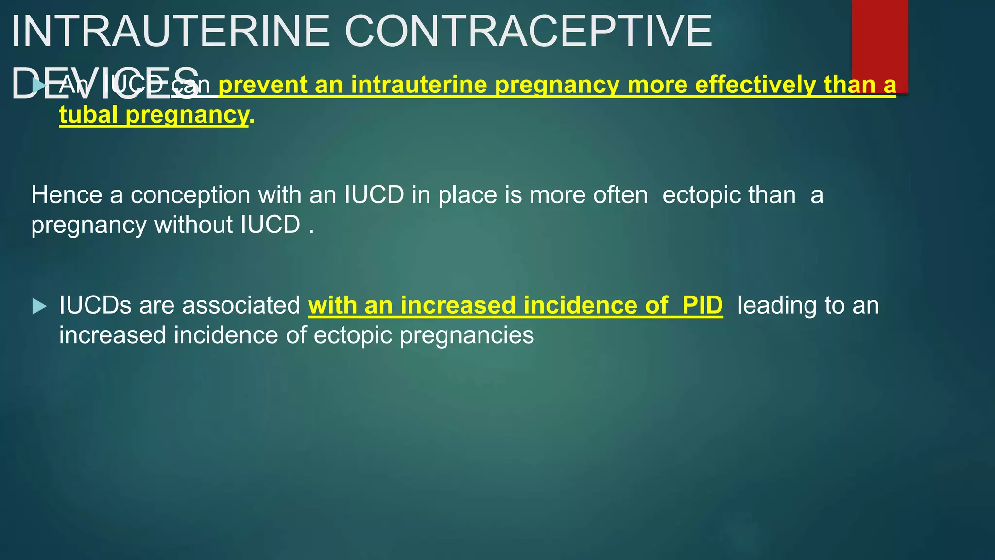 INTRAUTERINE CONTRACEPTIVE
DEVICES An IUCD can prevent an intrauterine pregnancy more effectively than a
tubal pregnancy.
Hence a conception with an IUCD in place is more often ectopic than a
pregnancy without IUCD .
 IUCDs are associated with an increased incidence of PID leading to an
increased incidence of ectopic pregnancies
 