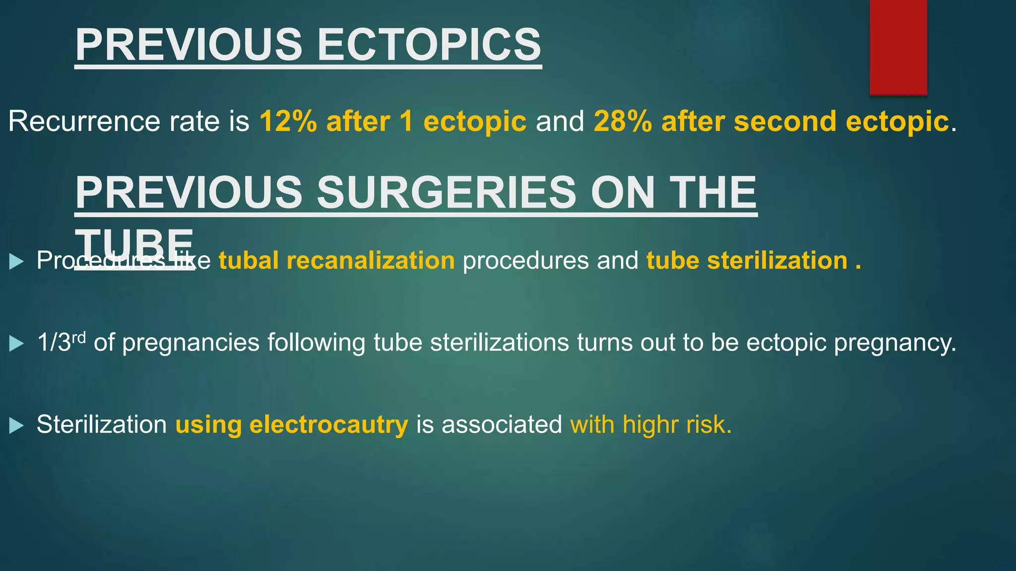 PREVIOUS SURGERIES ON THE
TUBE
PREVIOUS ECTOPICS
 Procedures like tubal recanalization procedures and tube sterilization .
 1/3rd of pregnancies following tube sterilizations turns out to be ectopic pregnancy.
 Sterilization using electrocautry is associated with highr risk.
Recurrence rate is 12% after 1 ectopic and 28% after second ectopic.
 