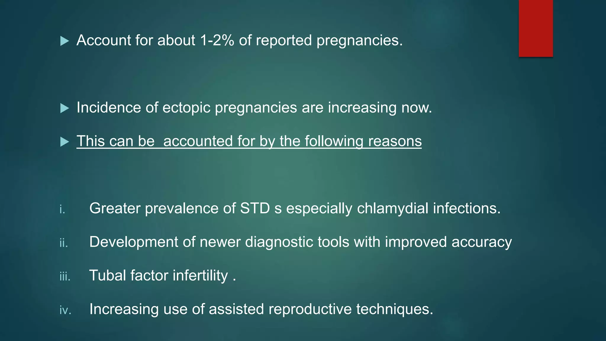 Account for about 1-2% of reported pregnancies.
 Incidence of ectopic pregnancies are increasing now.
 This can be accounted for by the following reasons
i. Greater prevalence of STD s especially chlamydial infections.
ii. Development of newer diagnostic tools with improved accuracy
iii. Tubal factor infertility .
iv. Increasing use of assisted reproductive techniques.
 