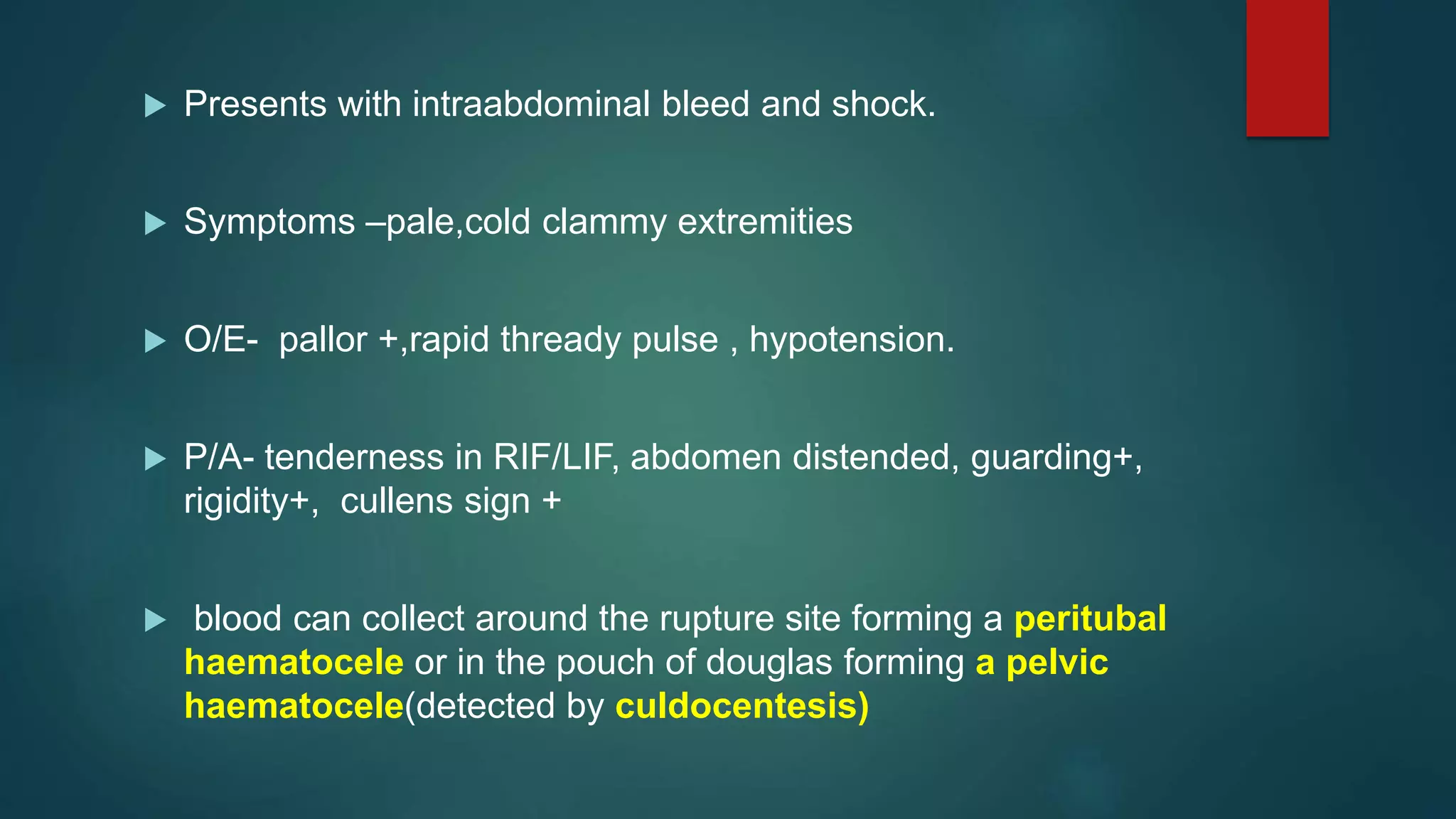  Presents with intraabdominal bleed and shock.
 Symptoms –pale,cold clammy extremities
 O/E- pallor +,rapid thready pulse , hypotension.
 P/A- tenderness in RIF/LIF, abdomen distended, guarding+,
rigidity+, cullens sign +
 blood can collect around the rupture site forming a peritubal
haematocele or in the pouch of douglas forming a pelvic
haematocele(detected by culdocentesis)
 