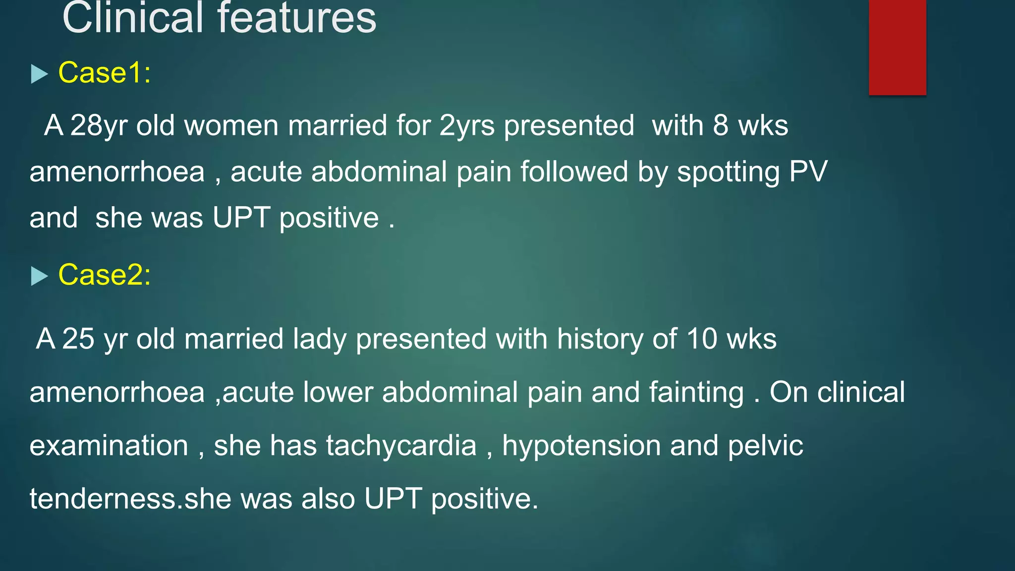 Clinical features
 Case1:
A 28yr old women married for 2yrs presented with 8 wks
amenorrhoea , acute abdominal pain followed by spotting PV
and she was UPT positive .
 Case2:
A 25 yr old married lady presented with history of 10 wks
amenorrhoea ,acute lower abdominal pain and fainting . On clinical
examination , she has tachycardia , hypotension and pelvic
tenderness.she was also UPT positive.
 