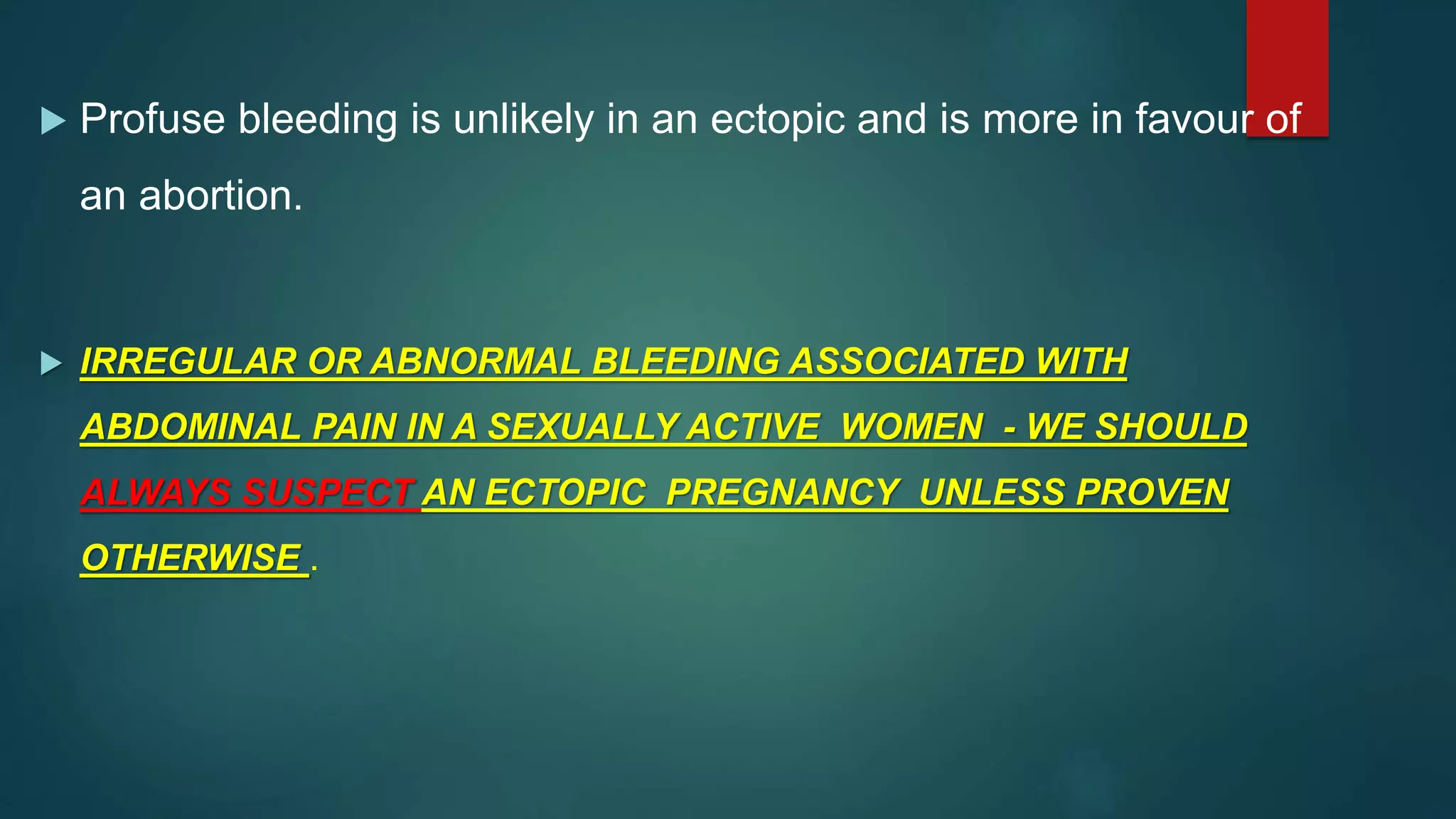  Profuse bleeding is unlikely in an ectopic and is more in favour of
an abortion.
 IRREGULAR OR ABNORMAL BLEEDING ASSOCIATED WITH
ABDOMINAL PAIN IN A SEXUALLY ACTIVE WOMEN - WE SHOULD
ALWAYS SUSPECT AN ECTOPIC PREGNANCY UNLESS PROVEN
OTHERWISE .
 