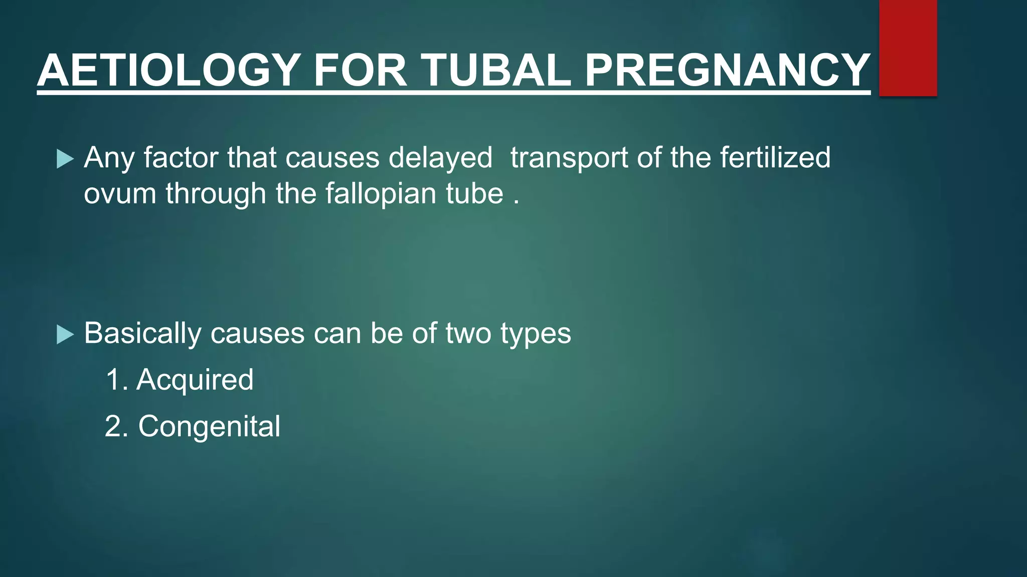 AETIOLOGY FOR TUBAL PREGNANCY
 Any factor that causes delayed transport of the fertilized
ovum through the fallopian tube .
 Basically causes can be of two types
1. Acquired
2. Congenital
 