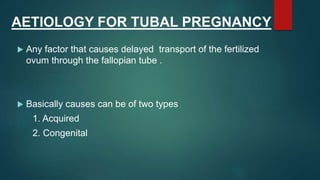 AETIOLOGY FOR TUBAL PREGNANCY
 Any factor that causes delayed transport of the fertilized
ovum through the fallopian tube .
 Basically causes can be of two types
1. Acquired
2. Congenital
 