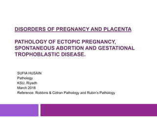 DISORDERS OF PREGNANCY AND PLACENTA
PATHOLOGY OF ECTOPIC PREGNANCY,
SPONTANEOUS ABORTION AND GESTATIONAL
TROPHOBLASTIC DISEASE.
SUFIA HUSAIN
Pathology
KSU, Riyadh
March 2018
Reference: Robbins & Cotran Pathology and Rubin’s Pathology
 
