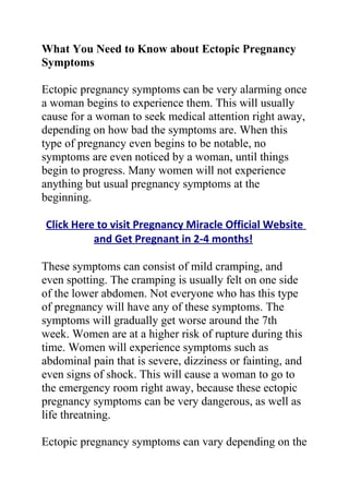 What You Need to Know about Ectopic Pregnancy
Symptoms

Ectopic pregnancy symptoms can be very alarming once
a woman begins to experience them. This will usually
cause for a woman to seek medical attention right away,
depending on how bad the symptoms are. When this
type of pregnancy even begins to be notable, no
symptoms are even noticed by a woman, until things
begin to progress. Many women will not experience
anything but usual pregnancy symptoms at the
beginning.

Click Here to visit Pregnancy Miracle Official Website
          and Get Pregnant in 2-4 months!

These symptoms can consist of mild cramping, and
even spotting. The cramping is usually felt on one side
of the lower abdomen. Not everyone who has this type
of pregnancy will have any of these symptoms. The
symptoms will gradually get worse around the 7th
week. Women are at a higher risk of rupture during this
time. Women will experience symptoms such as
abdominal pain that is severe, dizziness or fainting, and
even signs of shock. This will cause a woman to go to
the emergency room right away, because these ectopic
pregnancy symptoms can be very dangerous, as well as
life threatning.

Ectopic pregnancy symptoms can vary depending on the
 