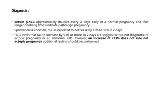 Diagnosis :
• Serum β-hCG approximately doubles every 2 days early in a normal pregnancy and that
longer doubling times indicate pathologic pregnancy
• Spontaneous abortion, hCG is expected to decrease by 21% to 35% in 2 days
• HCG levels that fail to increase by 53% or more in 2 days are suggestive but not diagnostic of
ectopic pregnancy or an abnormal IUP. However, an increase of >53% does not rule out
ectopic pregnancy additional testing should be performed
 