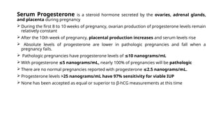 Serum Progesterone is a steroid hormone secreted by the ovaries, adrenal glands,
and placenta during pregnancy
 During the first 8 to 10 weeks of pregnancy, ovarian production of progesterone levels remain
relatively constant
 After the 10th week of pregnancy, placental production increases and serum levels rise
 Absolute levels of progesterone are lower in pathologic pregnancies and fall when a
pregnancy fails.
 Pathologic pregnancies have progesterone levels of 10 nanograms/mL
≤
 With progesterone 5 nanograms/mL,
≤ nearly 100% of pregnancies will be pathologic
 There are no normal pregnancies reported with progesterone 2.5 nanograms/mL.
≤
 Progesterone levels >25 nanograms/mL have 97% sensitivity for viable IUP
 None has been accepted as equal or superior to β-hCG measurements at this time
 