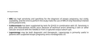Other Diagnostic Modalities
• MRI has high sensitivity and specificity for the diagnosis of ectopic pregnancy, but costly,
availability, and the time to perform the study make the use of MRI of only theoretical interest
at the present time.
• Culdocentesis has been supplanted by tests for β-hCG in combination with US. Sensitivity is
poor, and false-positive results occur because of technical errors (entering a vein or other
vascular structure with the needle) or from a ruptured corpus luteum cyst.
• Laparoscopy may be both diagnostic and therapeutic. Laparoscopy is primarily useful in
patients with suspected ectopic pregnancy and a nondiagnostic US
 