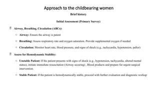 Approach to the childbearing women
Brief history
Initial Assessment (Primary Survey)
 Airway, Breathing, Circulation (ABCs):
o Airway: Ensure the airway is patent
o Breathing: Assess respiratory rate and oxygen saturation. Provide supplemental oxygen if needed
o Circulation: Monitor heart rate, blood pressure, and signs of shock (e.g., tachycardia, hypotension, pallor)
 Assess for Hemodynamic Stability:
o Unstable Patient: If the patient presents with signs of shock (e.g., hypotension, tachycardia, altered mental
status), initiate immediate resuscitation (Airway securing) , Blood products and prepare for urgent surgical
intervention.
o Stable Patient: If the patient is hemodynamically stable, proceed with further evaluation and diagnostic workup
 