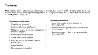 Treatment
Methotrexate can be administered systemically as a single dose regimen (MTX 1.0 mg/kg or 50 mg/m2 i.m
without folinic acid) or as multiple dose regimen (MTX 1.0 mg/kg i.m daily 0,2,4,6 alternated with folinic acid
0.1 mg/kg orally on days 1,3,5,7).
Absolute Contraindications
• Intrauterine pregnancy
• Evidence of immunodeficiency
• Moderate to severe anemia, leukopenia, or
thrombocytopenia
• Sensitivity to methotrexate
• Active peptic ulcer disease
• Clinically important hepatic or renal
dysfunction
• Breastfeeding
• Hemodynamic instability
Relative Contraindications
• Embryonic cardiac activity detected by
transvaginal US
• Human chorionic gonadotropin concentrations
>5000 mIU/mL
• Ectopic pregnancy >4 cm in size as imaged by
transvaginal US
 
