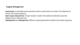 Surgical Management
Laparoscopy: A minimally invasive procedure where small incisions are made in the abdomen to
remove the ectopic pregnancy.
Open surgery (laparotomy): A larger incision is made in the abdomen to directly access the
fallopian tube or affected areas.
Salpingostomy vs. Salpingectomy: Different surgical approaches to address the ectopic pregnancy.
 