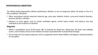 SPONTANEOUS ABORTION
The World Health Organization defines spontaneous abortion as loss of pregnancy before 20 weeks or loss of a
fetus weighing <500 grams
• Other associations include advanced maternal age, prior poor obstetric history, concurrent medical disorders,
previous abortion, infection
• Exposure to some agents, such as certain anesthetic agents, certain heavy metals, and tobacco, may also
contribute to the incidence of abortion
Diagnosis
• Obtain a quantitative serum β-hCG level, CBC to evaluate for blood loss, blood type, Rh factor and antibody
screen, and urinalysis (urinary tract infection has been associated with increased fetal wastage)
• US can help rule out ectopic pregnancy, aid as a prognostic tool for fetal viability, and diagnose retained products
of conception
 