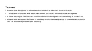 Treatment
• Patients with a diagnosis of incomplete abortion should have the uterus evacuated
• The decision to proceed with medical treatment, such as PO misoprostol 600 micrograms
• If opted for surgical treatment such as dilatation and curettage should be made by an obstetrician
• Patients with a complete abortion, as shown by US and complete passage of products of conception
and can be discharged safely with follow-up
 