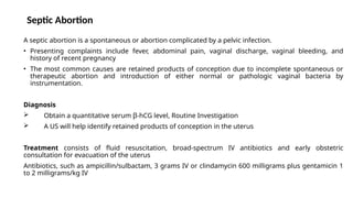 Septic Abortion
A septic abortion is a spontaneous or abortion complicated by a pelvic infection.
• Presenting complaints include fever, abdominal pain, vaginal discharge, vaginal bleeding, and
history of recent pregnancy
• The most common causes are retained products of conception due to incomplete spontaneous or
therapeutic abortion and introduction of either normal or pathologic vaginal bacteria by
instrumentation.
Diagnosis
 Obtain a quantitative serum β-hCG level, Routine Investigation
 A US will help identify retained products of conception in the uterus
Treatment consists of fluid resuscitation, broad-spectrum IV antibiotics and early obstetric
consultation for evacuation of the uterus
Antibiotics, such as ampicillin/sulbactam, 3 grams IV or clindamycin 600 milligrams plus gentamicin 1
to 2 milligrams/kg IV
 