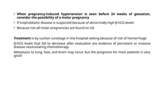 • When pregnancy-induced hypertension is seen before 24 weeks of gestation,
consider the possibility of a molar pregnancy
• If trophoblastic disease is suspected because of abnormally high β-hCG levels
• Because not all molar pregnancies are found on US
Treatment is by suction curettage in the hospital setting because of risk of hemorrhage
β-hCG levels that fail to decrease after evaluation are evidence of persistent or invasive
disease necessitating chemotherapy
Metastasis to lung, liver, and brain may occur, but the prognosis for most patients is very
good
 