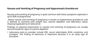 Nausea and Vomiting of Pregnancy and Hyperemesis Gravidarum
Nausea and vomiting of pregnancy is quite common with these symptoms reported in
up to 90% of pregnancies
Severe nausea and vomiting of pregnancy is known as hyperemesis gravidarum and
is defined as vomiting with weight loss, volume depletion and laboratory values
showing hypokalemia or ketonemia
Findings on physical examination in nausea and vomiting of pregnancy are usually
normal except for signs of volume depletion
• Laboratory tests to consider include CBC, serum electrolytes, BUN, creatinine, and
urinalysis. The finding of ketonuria is important because it is an early sign of
starvation
 