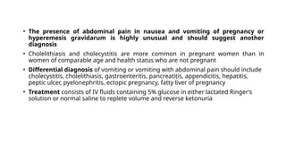 • The presence of abdominal pain in nausea and vomiting of pregnancy or
hyperemesis gravidarum is highly unusual and should suggest another
diagnosis
• Cholelithiasis and cholecystitis are more common in pregnant women than in
women of comparable age and health status who are not pregnant
• Differential diagnosis of vomiting or vomiting with abdominal pain should include
cholecystitis, cholelithiasis, gastroenteritis, pancreatitis, appendicitis, hepatitis,
peptic ulcer, pyelonephritis, ectopic pregnancy, fatty liver of pregnancy
• Treatment consists of IV fluids containing 5% glucose in either lactated Ringer’s
solution or normal saline to replete volume and reverse ketonuria
 