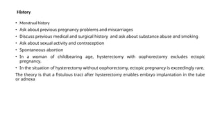 History
• Menstrual history
• Ask about previous pregnancy problems and miscarriages
• Discuss previous medical and surgical history and ask about substance abuse and smoking
• Ask about sexual activity and contraception
• Spontaneous abortion
• In a woman of childbearing age, hysterectomy with oophorectomy excludes ectopic
pregnancy.
• In the situation of hysterectomy without oophorectomy, ectopic pregnancy is exceedingly rare.
The theory is that a fistulous tract after hysterectomy enables embryo implantation in the tube
or adnexa
 