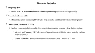 Diagnostic Evaluation
 Pregnancy Test:
o Obtain a UPT or serum hCG (human chorionic gonadotropin) test to confirm pregnancy.
 Quantitative Serum hCG:
o Measure the serum quantitative hCG level to help assess the viability and location of the pregnancy
 Transvaginal Ultrasound (TVUS):
o Perform a transvaginal ultrasound to determine the location of the pregnancy. Key findings include:
 Intrauterine Pregnancy (IUP): Presence of a gestational sac within the uterus generally excludes
ectopic pregnancy.
 Ectopic Pregnancy: Absence of an intrauterine pregnancy with a positive hCG level
 