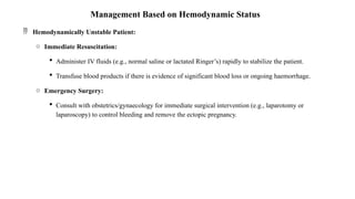 Management Based on Hemodynamic Status
 Hemodynamically Unstable Patient:
o Immediate Resuscitation:
 Administer IV fluids (e.g., normal saline or lactated Ringer’s) rapidly to stabilize the patient.
 Transfuse blood products if there is evidence of significant blood loss or ongoing haemorrhage.
o Emergency Surgery:
 Consult with obstetrics/gynaecology for immediate surgical intervention (e.g., laparotomy or
laparoscopy) to control bleeding and remove the ectopic pregnancy.
 