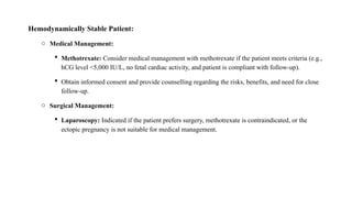 Hemodynamically Stable Patient:
o Medical Management:
 Methotrexate: Consider medical management with methotrexate if the patient meets criteria (e.g.,
hCG level <5,000 IU/L, no fetal cardiac activity, and patient is compliant with follow-up).
 Obtain informed consent and provide counselling regarding the risks, benefits, and need for close
follow-up.
o Surgical Management:
 Laparoscopy: Indicated if the patient prefers surgery, methotrexate is contraindicated, or the
ectopic pregnancy is not suitable for medical management.
 