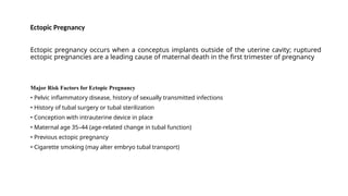 Ectopic Pregnancy
Ectopic pregnancy occurs when a conceptus implants outside of the uterine cavity; ruptured
ectopic pregnancies are a leading cause of maternal death in the first trimester of pregnancy
Major Risk Factors for Ectopic Pregnancy
• Pelvic inflammatory disease, history of sexually transmitted infections
• History of tubal surgery or tubal sterilization
• Conception with intrauterine device in place
• Maternal age 35–44 (age-related change in tubal function)
• Previous ectopic pregnancy
• Cigarette smoking (may alter embryo tubal transport)
 