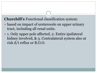 Churchill’s Functional classification system:
 based on impact of ureterocele on upper urinary
tract, including all renal units.
 1. Only upper pole affected, 2. Entire ipsilateral
kidney involved, & 3. Contralateral system also at
risk d/t reflux or B.O.O.
 