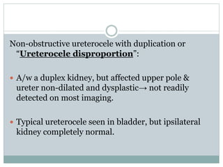 Non-obstructive ureterocele with duplication or
“Ureterocele disproportion”:
 A/w a duplex kidney, but affected upper pole &
ureter non-dilated and dysplastic→ not readily
detected on most imaging.
 Typical ureterocele seen in bladder, but ipsilateral
kidney completely normal.
 