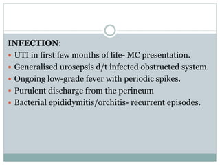 INFECTION:
 UTI in first few months of life- MC presentation.
 Generalised urosepsis d/t infected obstructed system.
 Ongoing low-grade fever with periodic spikes.
 Purulent discharge from the perineum
 Bacterial epididymitis/orchitis- recurrent episodes.
 