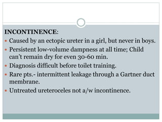 INCONTINENCE:
 Caused by an ectopic ureter in a girl, but never in boys.
 Persistent low-volume dampness at all time; Child
can’t remain dry for even 30-60 min.
 Diagnosis difficult before toilet training.
 Rare pts.- intermittent leakage through a Gartner duct
membrane.
 Untreated ureteroceles not a/w incontinence.
 