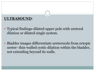 ULTRASOUND:
 Typical findings-dilated upper pole with ureteral
dilation or dilated single system.
 Bladder images differentiate ureterocele from ectopic
ureter- thin-walled cystic dilation within the bladder,
not extending beyond its walls.
 