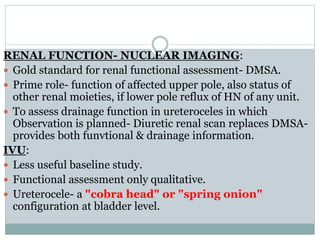 RENAL FUNCTION- NUCLEAR IMAGING:
 Gold standard for renal functional assessment- DMSA.
 Prime role- function of affected upper pole, also status of
other renal moieties, if lower pole reflux of HN of any unit.
 To assess drainage function in ureteroceles in which
Observation is planned- Diuretic renal scan replaces DMSA-
provides both funvtional & drainage information.
IVU:
 Less useful baseline study.
 Functional assessment only qualitative.
 Ureterocele- a "cobra head" or "spring onion"
configuration at bladder level.
 