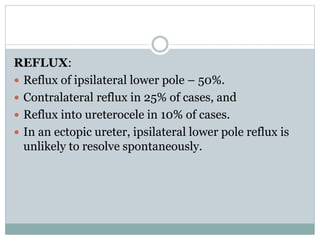 REFLUX:
 Reflux of ipsilateral lower pole – 50%.
 Contralateral reflux in 25% of cases, and
 Reflux into ureterocele in 10% of cases.
 In an ectopic ureter, ipsilateral lower pole reflux is
unlikely to resolve spontaneously.
 