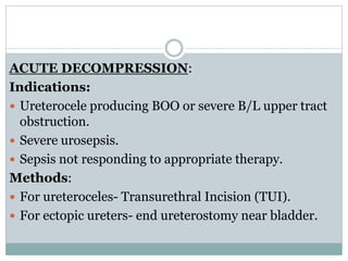 ACUTE DECOMPRESSION:
Indications:
 Ureterocele producing BOO or severe B/L upper tract
obstruction.
 Severe urosepsis.
 Sepsis not responding to appropriate therapy.
Methods:
 For ureteroceles- Transurethral Incision (TUI).
 For ectopic ureters- end ureterostomy near bladder.
 