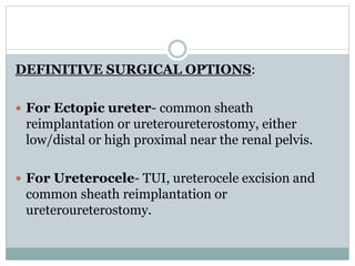 DEFINITIVE SURGICAL OPTIONS:
 For Ectopic ureter- common sheath
reimplantation or ureteroureterostomy, either
low/distal or high proximal near the renal pelvis.
 For Ureterocele- TUI, ureterocele excision and
common sheath reimplantation or
ureteroureterostomy.
 