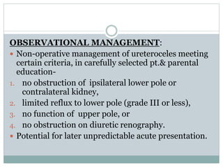 OBSERVATIONAL MANAGEMENT:
 Non-operative management of ureteroceles meeting
certain criteria, in carefully selected pt.& parental
education-
1. no obstruction of ipsilateral lower pole or
contralateral kidney,
2. limited reflux to lower pole (grade III or less),
3. no function of upper pole, or
4. no obstruction on diuretic renography.
 Potential for later unpredictable acute presentation.
 